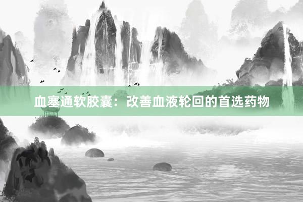 血塞通软胶囊：改善血液轮回的首选药物